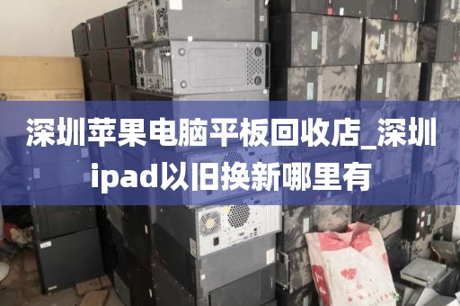 深圳苹果电脑平板回收店_深圳ipad以旧换新哪里有