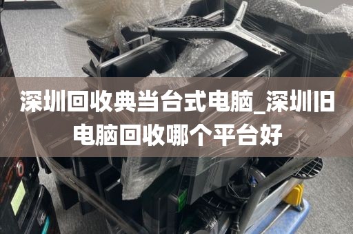 深圳回收典当台式电脑_深圳旧电脑回收哪个平台好