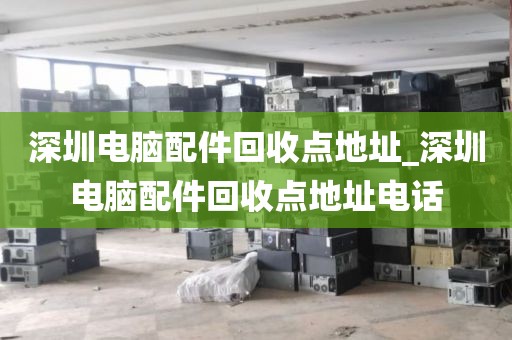 深圳电脑配件回收点地址_深圳电脑配件回收点地址电话