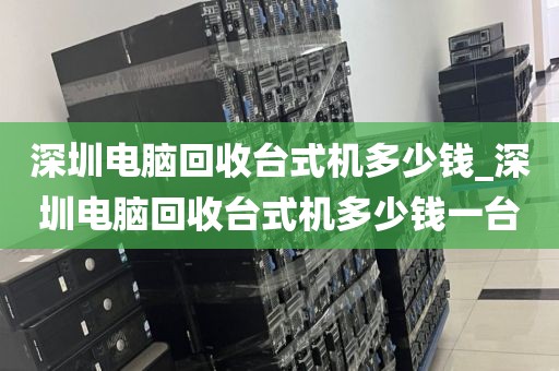 深圳电脑回收台式机多少钱_深圳电脑回收台式机多少钱一台