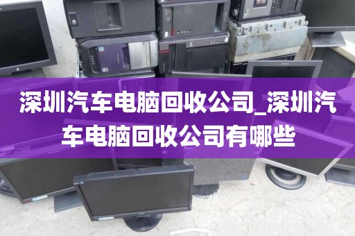 深圳汽车电脑回收公司_深圳汽车电脑回收公司有哪些