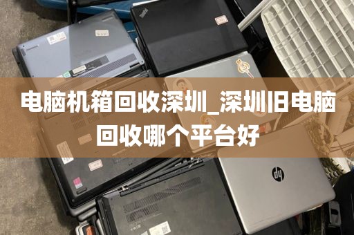 电脑机箱回收深圳_深圳旧电脑回收哪个平台好