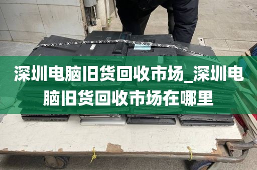 深圳电脑旧货回收市场_深圳电脑旧货回收市场在哪里