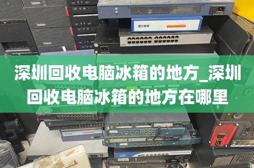 深圳回收电脑冰箱的地方_深圳回收电脑冰箱的地方在哪里