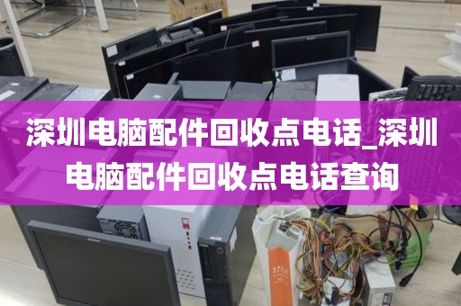 深圳电脑配件回收点电话_深圳电脑配件回收点电话查询