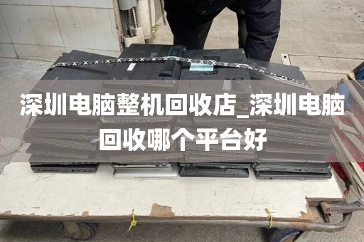 深圳电脑整机回收店_深圳电脑回收哪个平台好