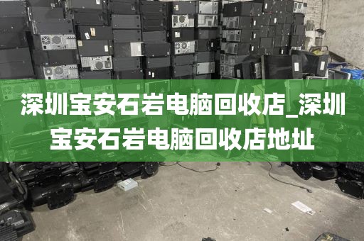 深圳宝安石岩电脑回收店_深圳宝安石岩电脑回收店地址