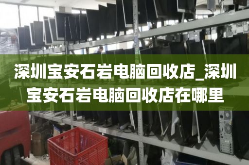 深圳宝安石岩电脑回收店_深圳宝安石岩电脑回收店在哪里