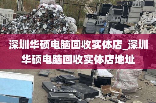 深圳华硕电脑回收实体店_深圳华硕电脑回收实体店地址
