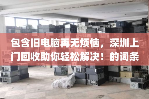 包含旧电脑再无烦恼，深圳上门回收助你轻松解决！的词条