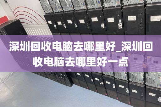 深圳回收电脑去哪里好_深圳回收电脑去哪里好一点