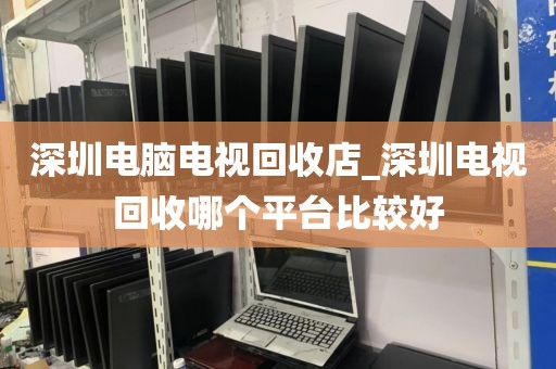 深圳电脑电视回收店_深圳电视回收哪个平台比较好