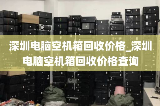深圳电脑空机箱回收价格_深圳电脑空机箱回收价格查询