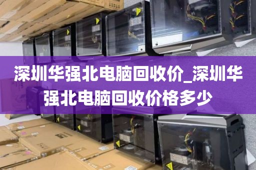深圳华强北电脑回收价_深圳华强北电脑回收价格多少