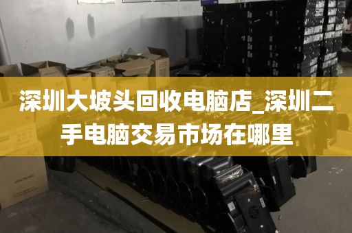深圳大坡头回收电脑店_深圳二手电脑交易市场在哪里